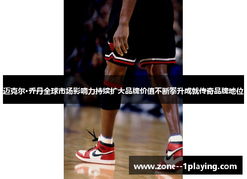 迈克尔·乔丹全球市场影响力持续扩大品牌价值不断攀升成就传奇品牌地位