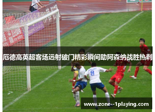 厄德高英超客场远射破门精彩瞬间助阿森纳战胜热刺