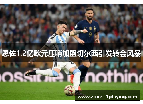 恩佐1.2亿欧元压哨加盟切尔西引发转会风暴 恩佐1.2亿欧元压哨加盟切尔西引发转会风暴