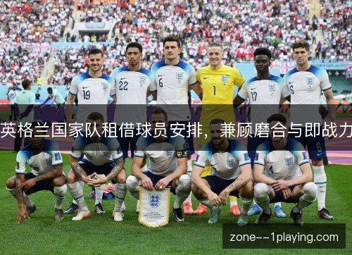 英格兰国家队租借球员安排，兼顾磨合与即战力